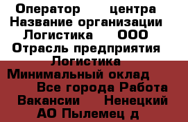 Оператор Call-центра › Название организации ­ Логистика365, ООО › Отрасль предприятия ­ Логистика › Минимальный оклад ­ 25 000 - Все города Работа » Вакансии   . Ненецкий АО,Пылемец д.